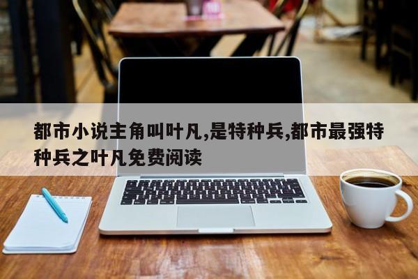 都市小说主角叫叶凡,是特种兵,都市最强特种兵之叶凡免费阅读