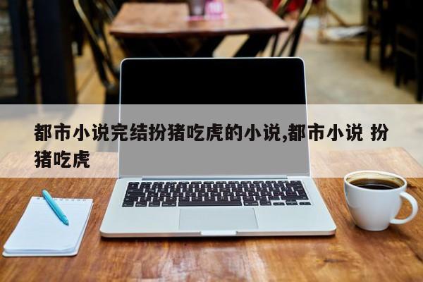 都市小说完结扮猪吃虎的小说,都市小说 扮猪吃虎