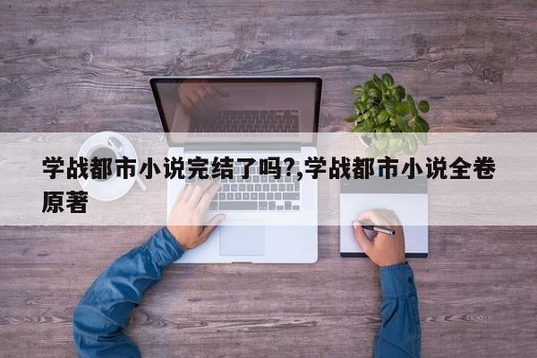 学战都市小说完结了吗?,学战都市小说全卷原著