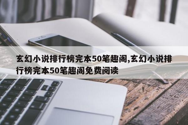 玄幻小说排行榜完本50笔趣阁,玄幻小说排行榜完本50笔趣阁免费阅读