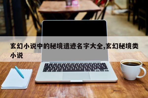玄幻小说中的秘境遗迹名字大全,玄幻秘境类小说