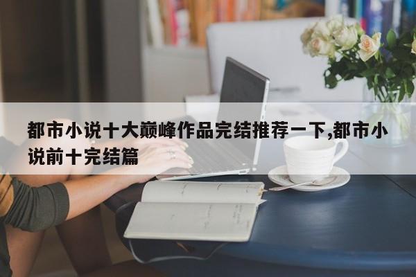 都市小说十大巅峰作品完结推荐一下,都市小说前十完结篇