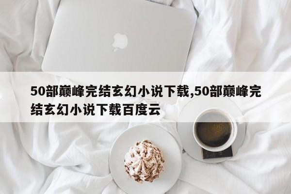 50部巅峰完结玄幻小说下载,50部巅峰完结玄幻小说下载百度云