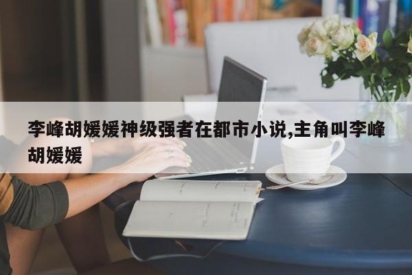 李峰胡媛媛神级强者在都市小说,主角叫李峰胡媛媛